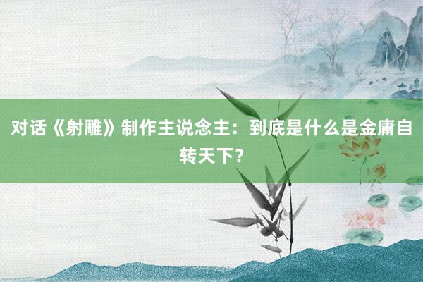 对话《射雕》制作主说念主：到底是什么是金庸自转天下？